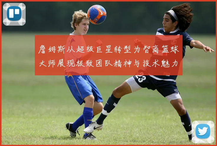 詹姆斯从超级巨星转型为智商篮球大师展现极致团队精神与技术魅力