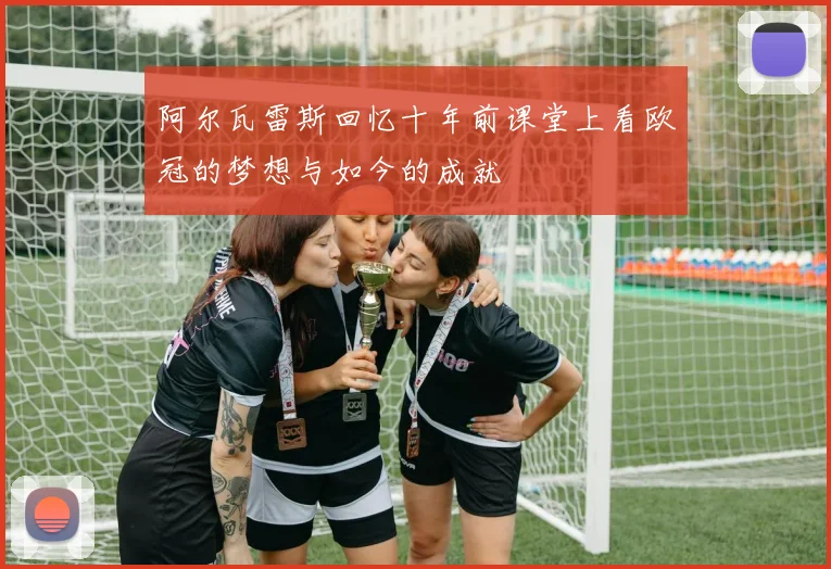阿尔瓦雷斯回忆十年前课堂上看欧冠的梦想与如今的成就