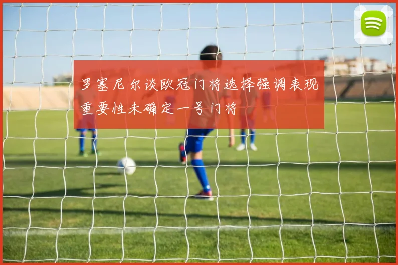 罗塞尼尔谈欧冠门将选择强调表现重要性未确定一号门将