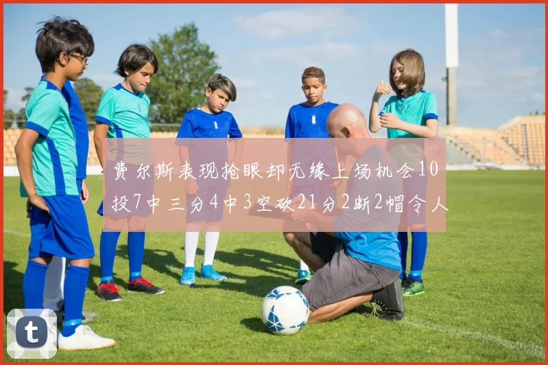 费尔斯表现抢眼却无缘上场机会10投7中三分4中3空砍21分2断2帽令人惋惜