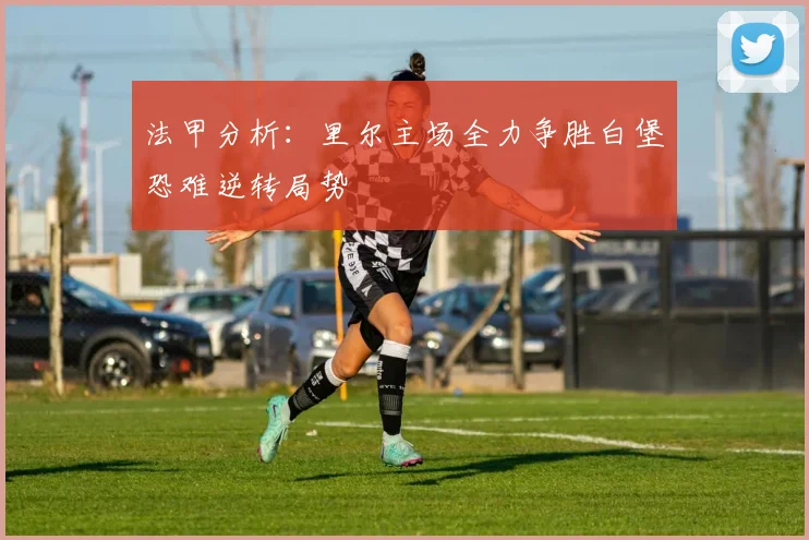 法甲分析：里尔主场全力争胜白堡恐难逆转局势