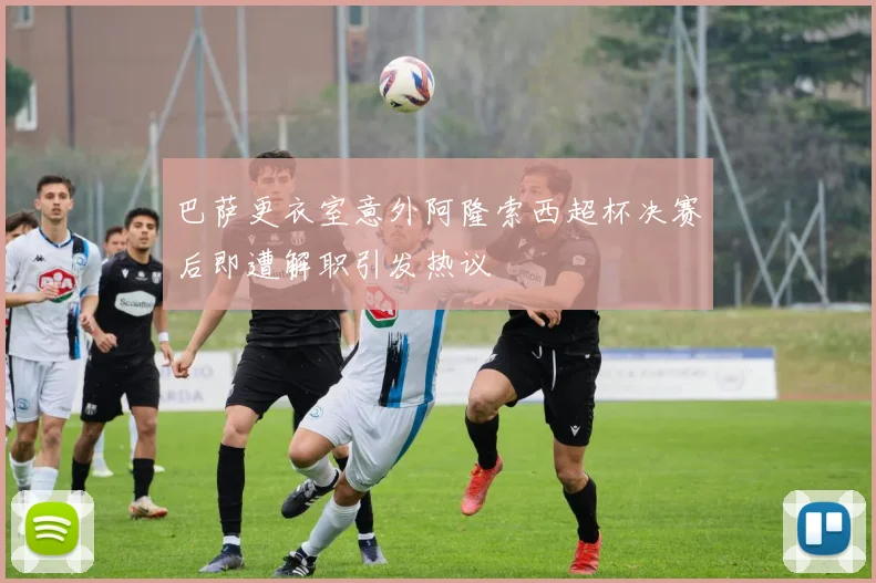 巴萨更衣室意外阿隆索西超杯决赛后即遭解职引发热议