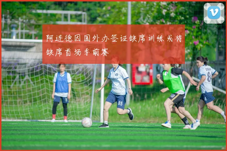 阿连德因国外办签证缺席训练或将缺席首场季前赛