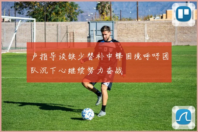 卢指导谈缺少替补中锋困境呼吁团队沉下心继续努力奋战