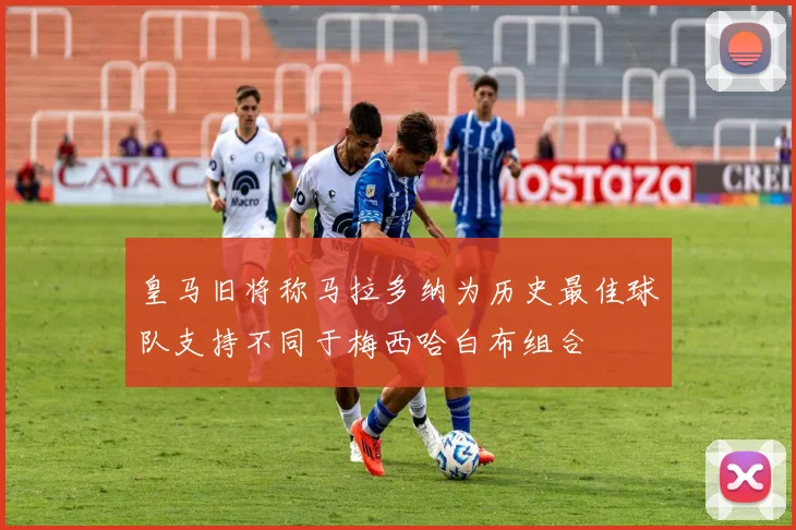 皇马旧将称马拉多纳为历史最佳球队支持不同于梅西哈白布组合