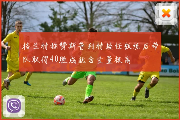 格兰特称赞斯普利特接任教练后带队取得40胜成就含金量极高
