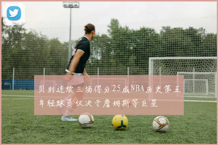 贝利连续三场得分25成NBA历史第五年轻球员仅次于詹姆斯等巨星