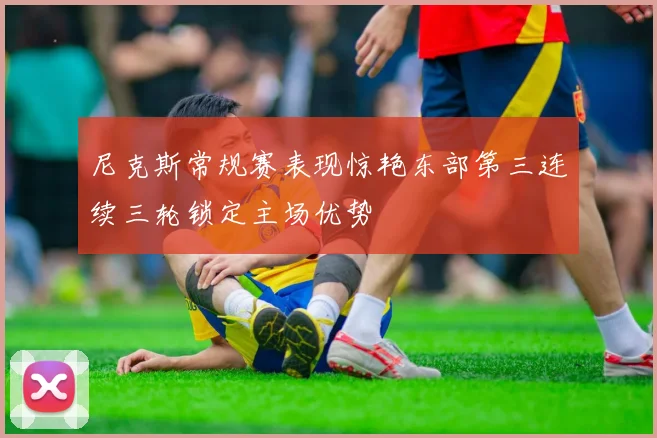 尼克斯常规赛表现惊艳东部第三连续三轮锁定主场优势