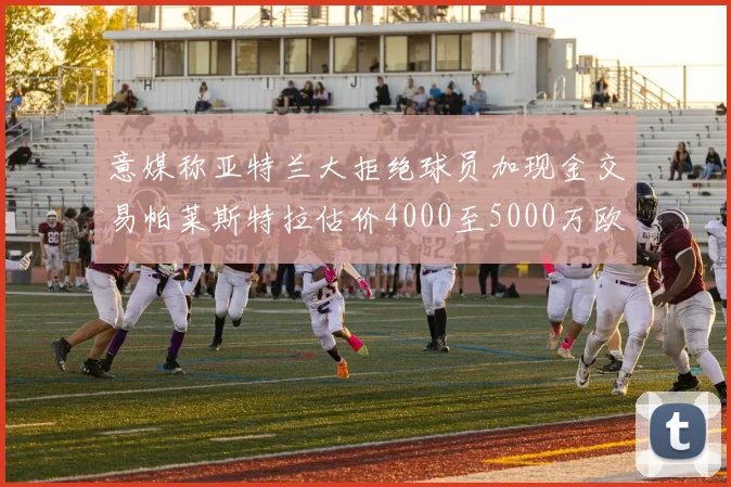 意媒称亚特兰大拒绝球员加现金交易帕莱斯特拉估价4000至5000万欧元