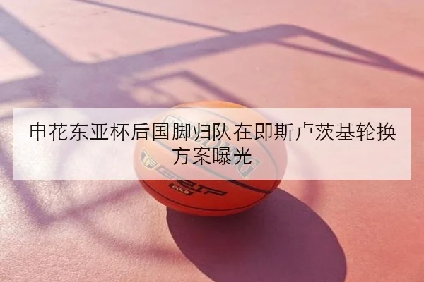 申花东亚杯后国脚归队在即斯卢茨基轮换方案曝光