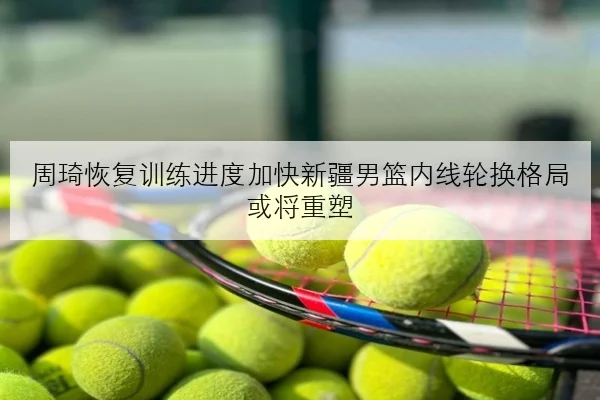 周琦恢复训练进度加快新疆男篮内线轮换格局或将重塑